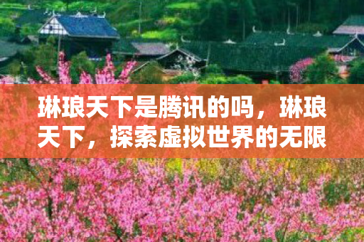 琳琅天下是腾讯的吗,琳琅天下,探索虚拟世界的无限可能 琳琅天下是腾讯的吗,琳琅天下,探索虚拟世界的无限可能