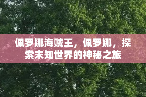 佩罗娜海贼王,佩罗娜,探索未知世界的神秘之旅 佩罗娜海贼王,佩罗娜,探索未知世界的神秘之旅