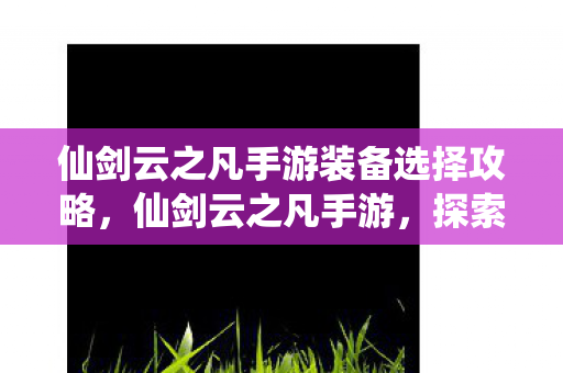 仙剑云之凡手游装备选择攻略，仙剑云之凡手游，探索仙侠世界的奇妙之旅