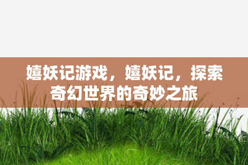 嬉妖记游戏,嬉妖记,探索奇幻世界的奇妙之旅 嬉妖记游戏,嬉妖记,探索奇幻世界的奇妙之旅