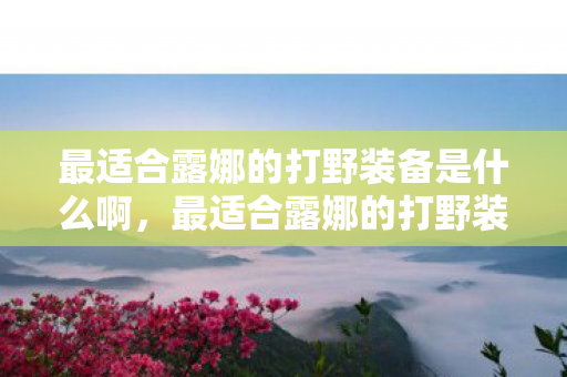 最适合露娜的打野装备是什么啊,最适合露娜的打野装备,无尽战刃 最适合露娜的打野装备是什么啊,最适合露娜的打野装备,无尽战刃