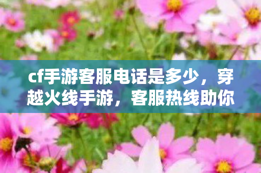 cf手游客服电话是多少,穿越火线手游,客服热线助你解决游戏难题 cf手游客服电话是多少,穿越火线手游,客服热线助你解决游戏难题