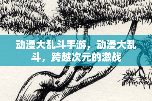 动漫大乱斗手游,动漫大乱斗,跨越次元的激战 动漫大乱斗手游,动漫大乱斗,跨越次元的激战