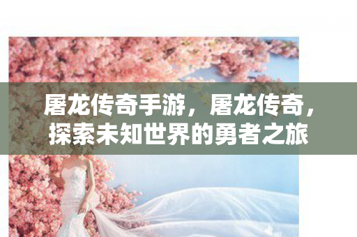 屠龙传奇手游,屠龙传奇,探索未知世界的勇者之旅 屠龙传奇手游,屠龙传奇,探索未知世界的勇者之旅
