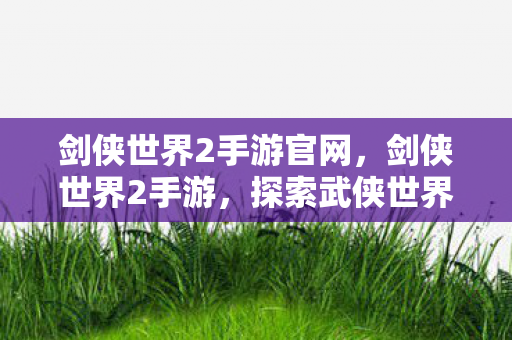 剑侠世界2手游官网,剑侠世界2手游,探索武侠世界的无尽魅力 剑侠世界2手游官网,剑侠世界2手游,探索武侠世界的无尽魅力