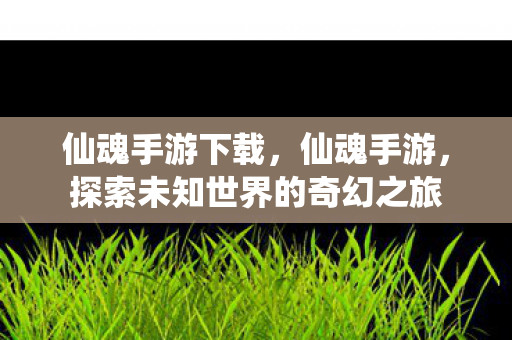 仙魂手游下载,仙魂手游,探索未知世界的奇幻之旅 仙魂手游下载,仙魂手游,探索未知世界的奇幻之旅