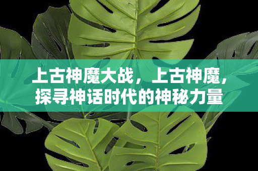 上古神魔大战,上古神魔,探寻神话时代的神秘力量 上古神魔大战,上古神魔,探寻神话时代的神秘力量