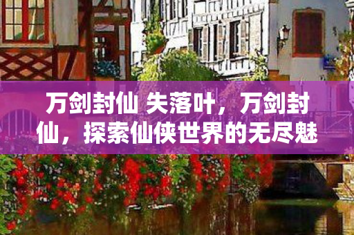 万剑封仙 失落叶,万剑封仙,探索仙侠世界的无尽魅力 万剑封仙 失落叶,万剑封仙,探索仙侠世界的无尽魅力