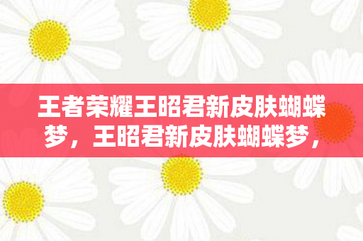 王者荣耀王昭君新皮肤蝴蝶梦，王昭君新皮肤蝴蝶梦，梦幻与现实的交织