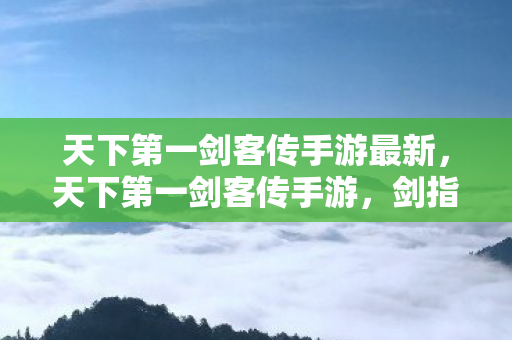 天下第一剑客传手游最新，天下第一剑客传手游，剑指江湖，独步天下