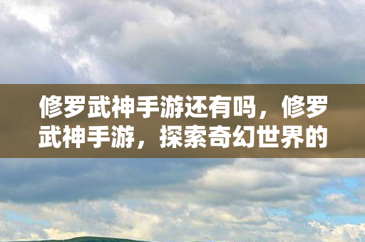 修罗武神手游还有吗,修罗武神手游,探索奇幻世界的无尽冒险 修罗武神手游还有吗,修罗武神手游,探索奇幻世界的无尽冒险