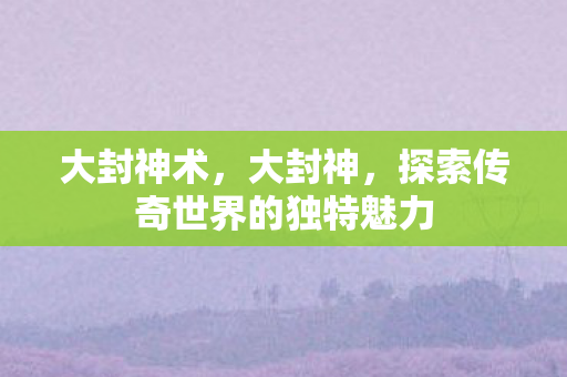 大封神术,大封神,探索传奇世界的独特魅力 大封神术,大封神,探索传奇世界的独特魅力