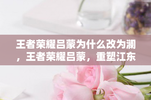 王者荣耀吕蒙为什么改为澜,王者荣耀吕蒙,重塑江东小霸王的传奇之路 王者荣耀吕蒙为什么改为澜,王者荣耀吕蒙,重塑江东小霸王的传奇之路