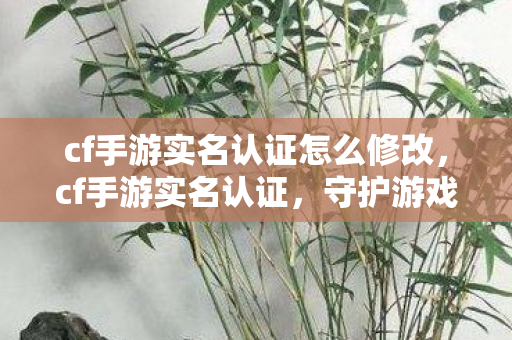 cf手游实名认证怎么修改，cf手游实名认证，守护游戏安全的防线