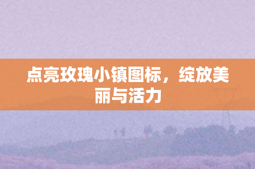 点亮玫瑰小镇图标,绽放美丽与活力 点亮玫瑰小镇图标,绽放美丽与活力