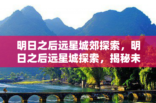 明日之后远星城郊探索,明日之后远星城探索,揭秘未知领域的奇妙之旅 明日之后远星城郊探索,明日之后远星城探索,揭秘未知领域的奇妙之旅