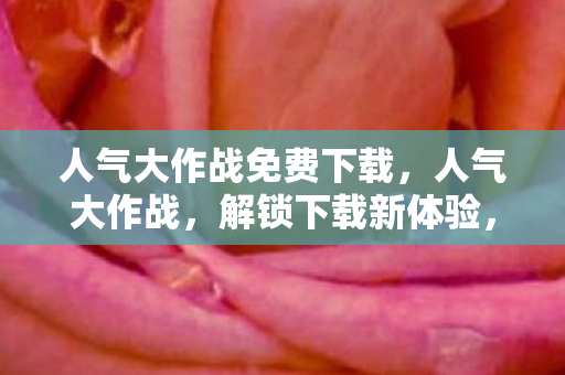人气大作战免费下载,人气大作战,解锁下载新体验,畅享游戏乐趣 人气大作战免费下载,人气大作战,解锁下载新体验,畅享游戏乐趣