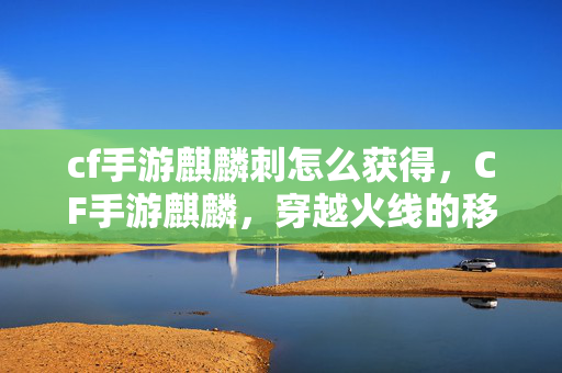 cf手游麒麟刺怎么获得,CF手游麒麟,穿越火线的移动盛宴 cf手游麒麟刺怎么获得,CF手游麒麟,穿越火线的移动盛宴