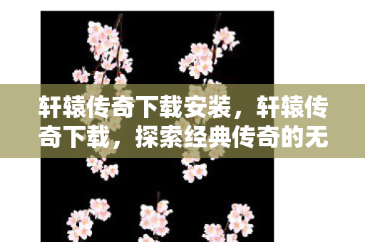 轩辕传奇下载安装,轩辕传奇下载,探索经典传奇的无限可能 轩辕传奇下载安装,轩辕传奇下载,探索经典传奇的无限可能