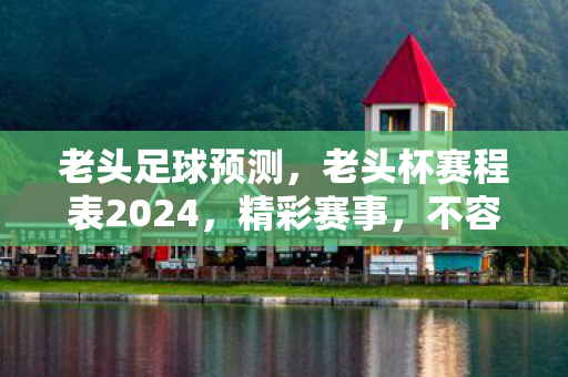 老头足球预测，老头杯赛程表2024，精彩赛事，不容错过！