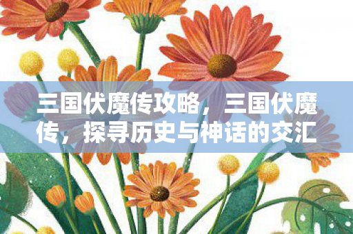 三国伏魔传攻略,三国伏魔传,探寻历史与神话的交汇点 三国伏魔传攻略,三国伏魔传,探寻历史与神话的交汇点