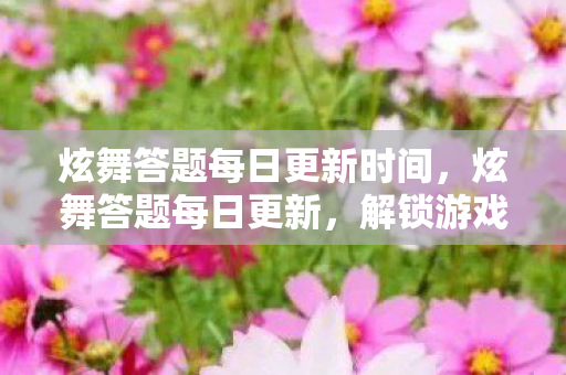 炫舞答题每日更新时间，炫舞答题每日更新，解锁游戏新知的钥匙
