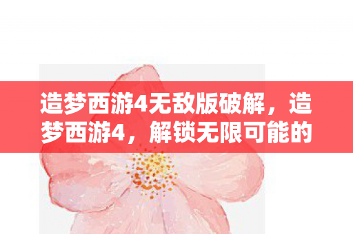 造梦西游4无敌版破解，造梦西游4，解锁无限可能的冒险之旅