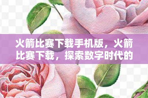 火箭比赛下载手机版,火箭比赛下载,探索数字时代的极速之旅 火箭比赛下载手机版,火箭比赛下载,探索数字时代的极速之旅