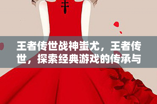 王者传世战神蚩尤,王者传世,探索经典游戏的传承与创新 王者传世战神蚩尤,王者传世,探索经典游戏的传承与创新