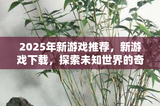 2025年新游戏推荐，新游戏下载，探索未知世界的奇妙旅程
