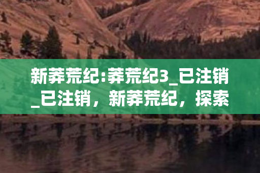 新莽荒纪:莽荒纪3_已注销_已注销,新莽荒纪,探索未知世界的奇幻之旅 新莽荒纪:莽荒纪3_已注销_已注销,新莽荒纪,探索未知世界的奇幻之旅