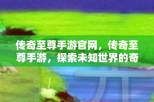 传奇至尊手游官网，传奇至尊手游，探索未知世界的奇幻之旅