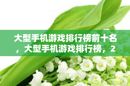 大型手机游戏排行榜前十名，大型手机游戏排行榜，2023年最受欢迎的移动游戏