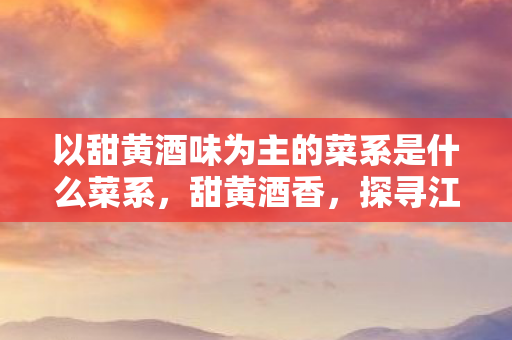 以甜黄酒味为主的菜系是什么菜系，甜黄酒香，探寻江南菜系的独特韵味