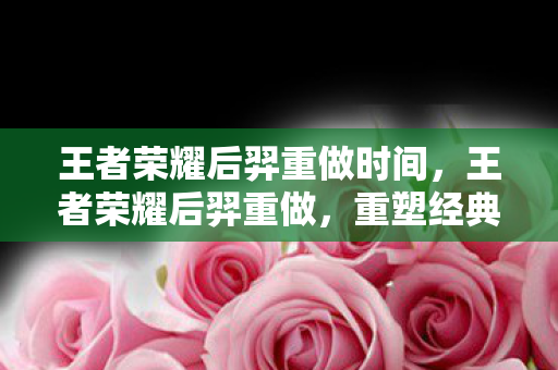 王者荣耀后羿重做时间，王者荣耀后羿重做，重塑经典，再续传奇
