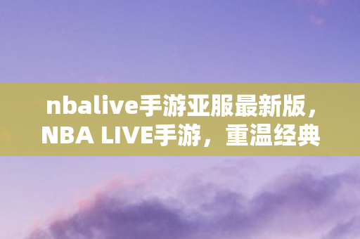 nbalive手游亚服最新版，NBA LIVE手游，重温经典，重塑篮球传奇