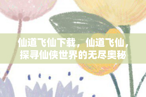 仙道飞仙下载，仙道飞仙，探寻仙侠世界的无尽奥秘