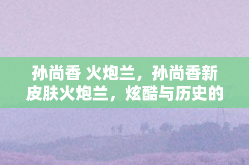 孙尚香 火炮兰,孙尚香新皮肤火炮兰,炫酷与历史的碰撞 孙尚香 火炮兰,孙尚香新皮肤火炮兰,炫酷与历史的碰撞