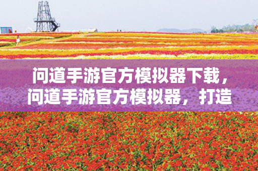 问道手游官方模拟器下载,问道手游官方模拟器,打造极致游戏体验的利器 问道手游官方模拟器下载,问道手游官方模拟器,打造极致游戏体验的利器