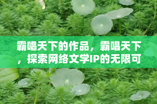 霸唱天下的作品,霸唱天下,探索网络文学IP的无限可能 霸唱天下的作品,霸唱天下,探索网络文学IP的无限可能