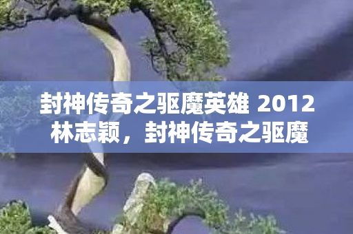 封神传奇之驱魔英雄 2012 林志颖，封神传奇之驱魔英雄