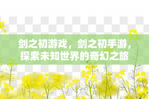 剑之初游戏，剑之初手游，探索未知世界的奇幻之旅