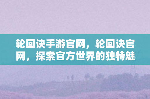 轮回诀手游官网,轮回诀官网,探索官方世界的独特魅力 轮回诀手游官网,轮回诀官网,探索官方世界的独特魅力