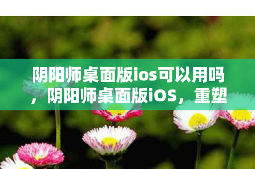 阴阳师桌面版ios可以用吗,阴阳师桌面版iOS,重塑经典,重塑游戏体验 阴阳师桌面版ios可以用吗,阴阳师桌面版iOS,重塑经典,重塑游戏体验