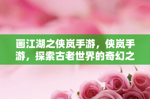画江湖之侠岚手游,侠岚手游,探索古老世界的奇幻之旅 画江湖之侠岚手游,侠岚手游,探索古老世界的奇幻之旅