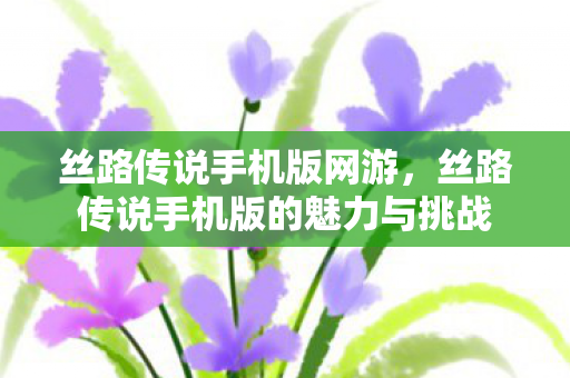 丝路传说手机版网游，丝路传说手机版的魅力与挑战