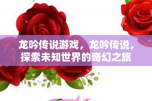 龙吟传说游戏,龙吟传说,探索未知世界的奇幻之旅 龙吟传说游戏,龙吟传说,探索未知世界的奇幻之旅
