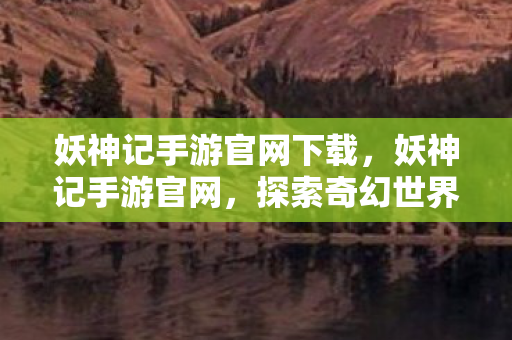 妖神记手游官网下载，妖神记手游官网，探索奇幻世界的奇妙之旅