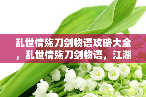 乱世情殇刀剑物语攻略大全，乱世情殇刀剑物语，江湖情仇与刀剑交织的史诗