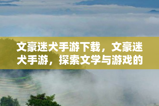 文豪迷犬手游下载，文豪迷犬手游，探索文学与游戏的奇妙融合